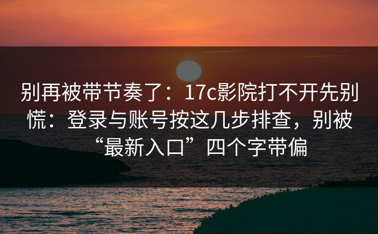 别再被带节奏了：17c影院打不开先别慌：登录与账号按这几步排查，别被“最新入口”四个字带偏