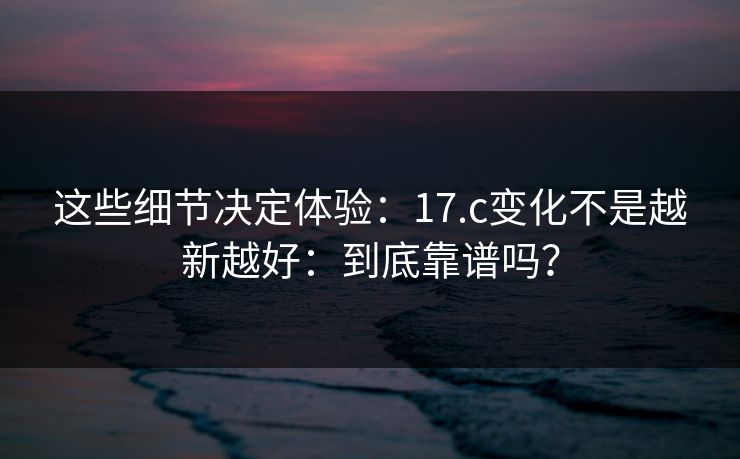 这些细节决定体验：17.c变化不是越新越好：到底靠谱吗？