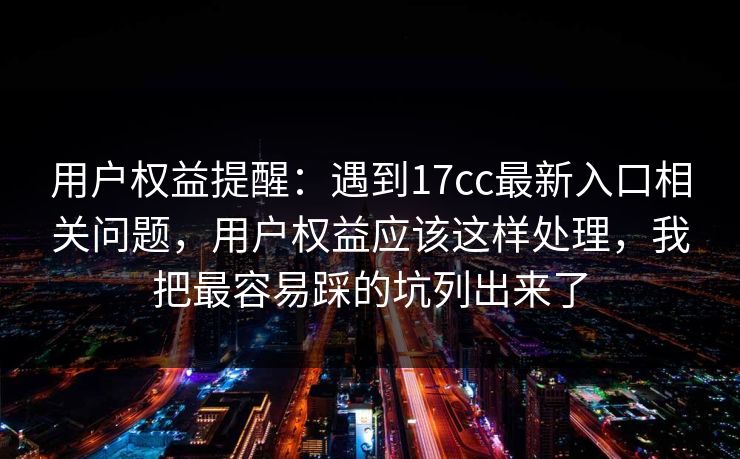 用户权益提醒：遇到17cc最新入口相关问题，用户权益应该这样处理，我把最容易踩的坑列出来了