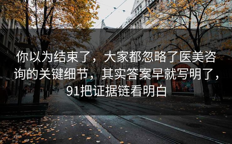 你以为结束了，大家都忽略了医美咨询的关键细节，其实答案早就写明了，91把证据链看明白