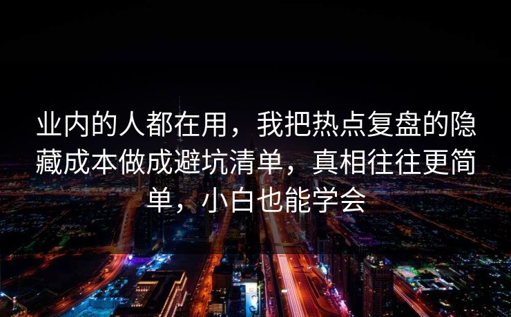 业内的人都在用，我把热点复盘的隐藏成本做成避坑清单，真相往往更简单，小白也能学会