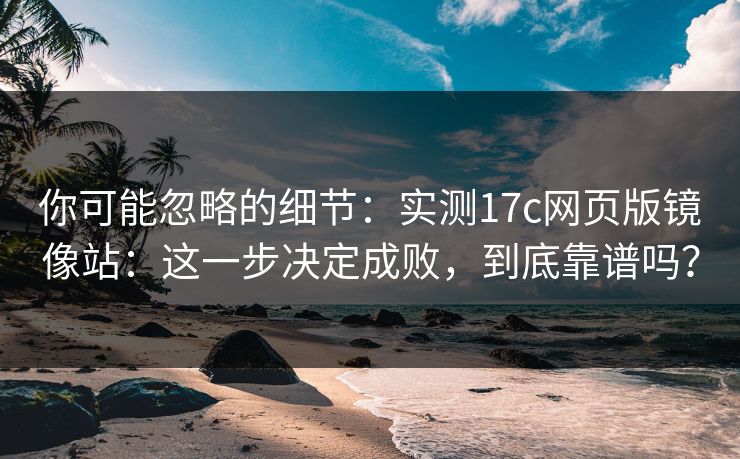 你可能忽略的细节：实测17c网页版镜像站：这一步决定成败，到底靠谱吗？