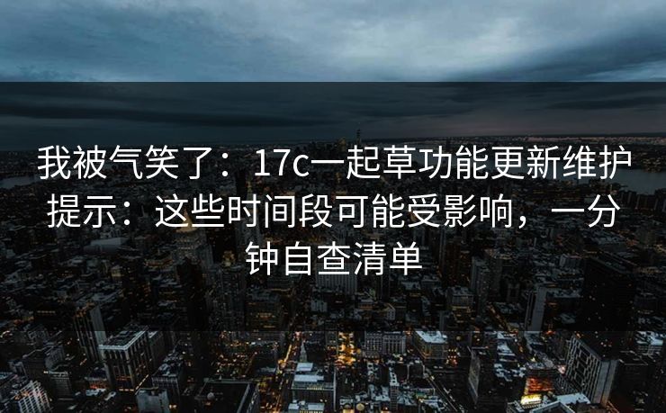我被气笑了：17c一起草功能更新维护提示：这些时间段可能受影响，一分钟自查清单