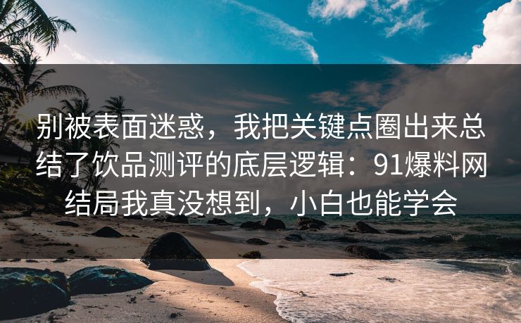 别被表面迷惑，我把关键点圈出来总结了饮品测评的底层逻辑：91爆料网结局我真没想到，小白也能学会