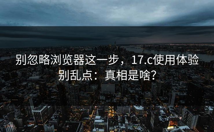 别忽略浏览器这一步，17.c使用体验别乱点：真相是啥？