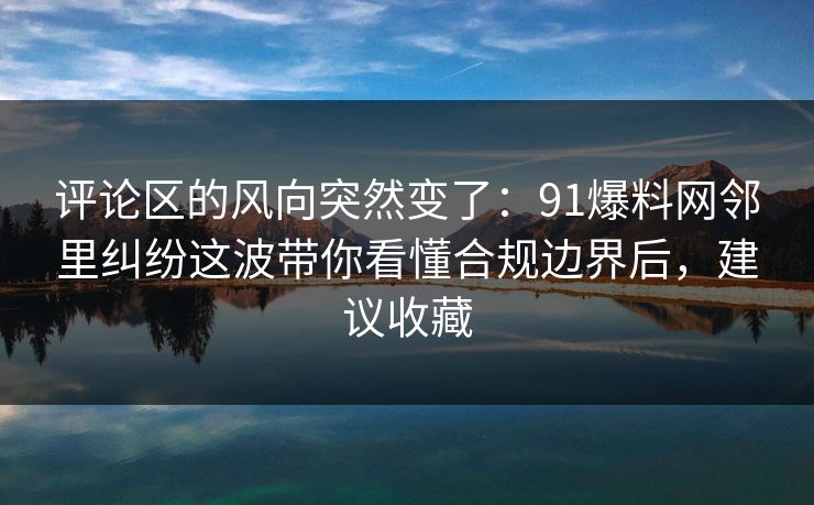 评论区的风向突然变了：91爆料网邻里纠纷这波带你看懂合规边界后，建议收藏