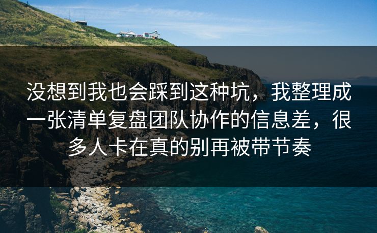 没想到我也会踩到这种坑，我整理成一张清单复盘团队协作的信息差，很多人卡在真的别再被带节奏