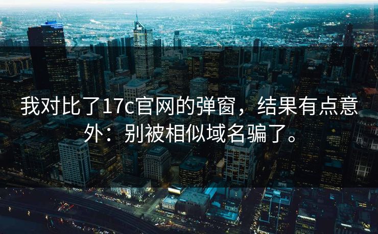 我对比了17c官网的弹窗，结果有点意外：别被相似域名骗了。
