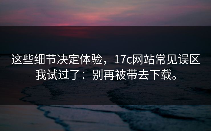 这些细节决定体验，17c网站常见误区我试过了：别再被带去下载。