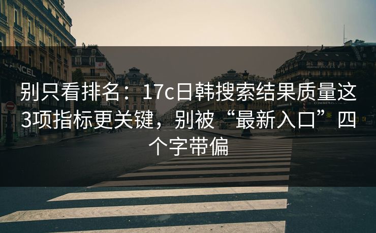 别只看排名：17c日韩搜索结果质量这3项指标更关键，别被“最新入口”四个字带偏