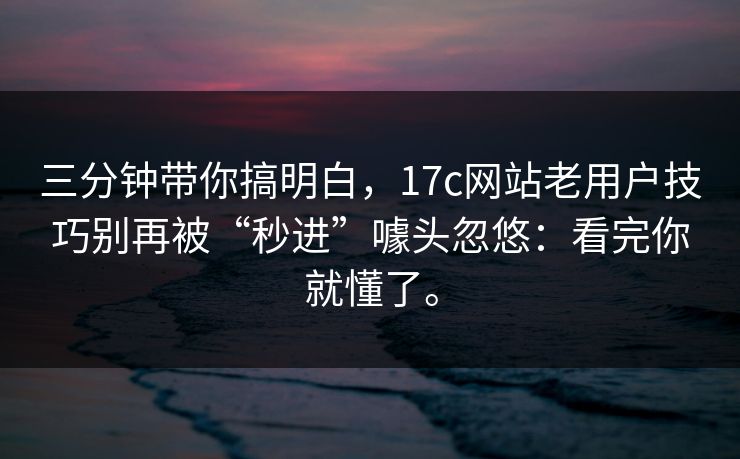 三分钟带你搞明白，17c网站老用户技巧别再被“秒进”噱头忽悠：看完你就懂了。