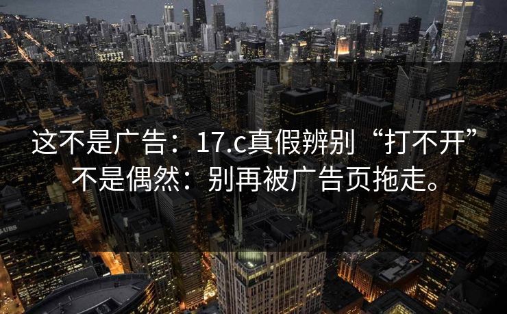 这不是广告:17.c真假辨别“打不开”不是偶然:别再被广告页拖走。 这不是广告:17.c真假辨别“打不开”不是偶然:别再被广告页拖走。