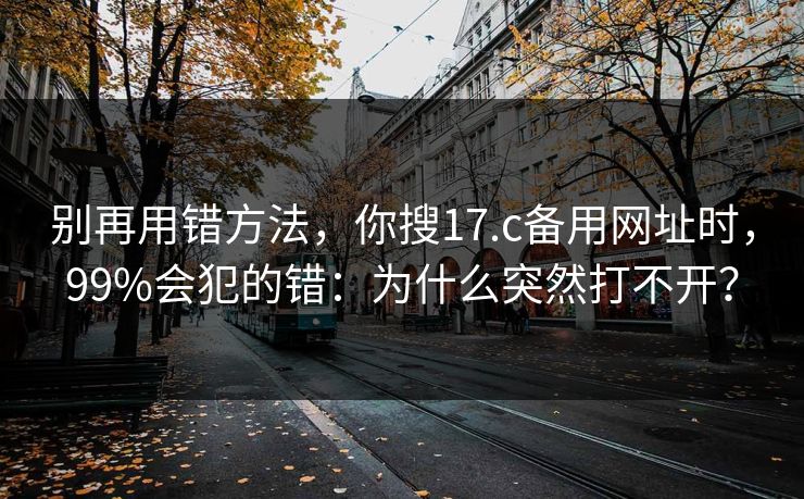 别再用错方法，你搜17.c备用网址时，99%会犯的错：为什么突然打不开？