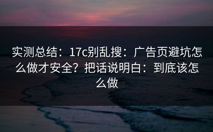 实测总结：17c别乱搜：广告页避坑怎么做才安全？把话说明白：到底该怎么做
