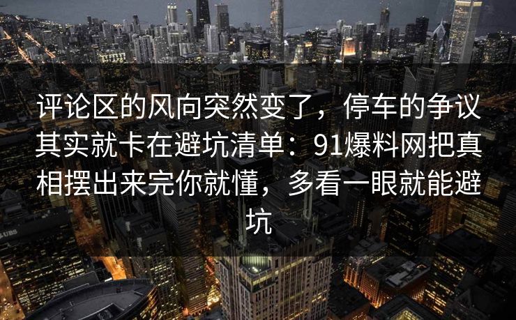 评论区的风向突然变了，停车的争议其实就卡在避坑清单：91爆料网把真相摆出来完你就懂，多看一眼就能避坑