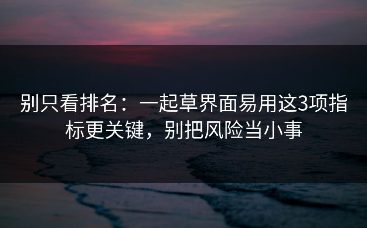 别只看排名：一起草界面易用这3项指标更关键，别把风险当小事