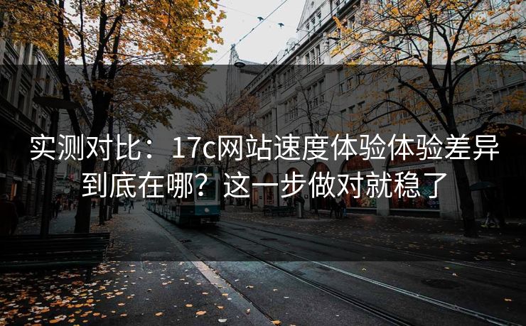 实测对比：17c网站速度体验体验差异到底在哪？这一步做对就稳了