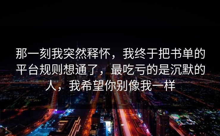 那一刻我突然释怀，我终于把书单的平台规则想通了，最吃亏的是沉默的人，我希望你别像我一样