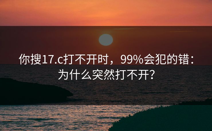 你搜17.c打不开时,99%会犯的错:为什么突然打不开? 你搜17.c打不开时,99%会犯的错:为什么突然打不开?
