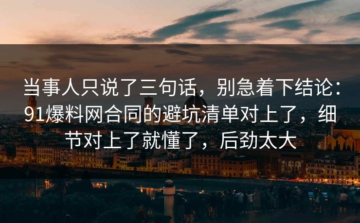 当事人只说了三句话，别急着下结论：91爆料网合同的避坑清单对上了，细节对上了就懂了，后劲太大