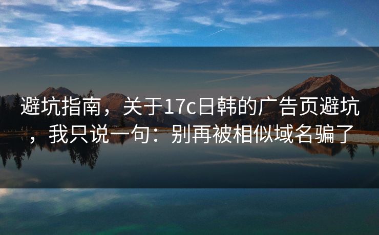 避坑指南，关于17c日韩的广告页避坑，我只说一句：别再被相似域名骗了
