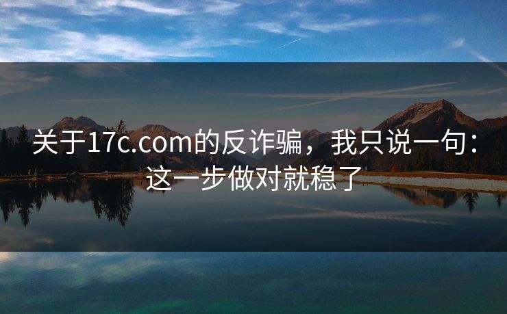 关于17c.com的反诈骗，我只说一句：这一步做对就稳了