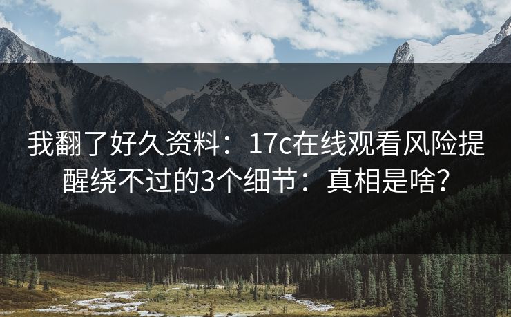 我翻了好久资料：17c在线观看风险提醒绕不过的3个细节：真相是啥？