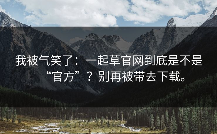 我被气笑了：一起草官网到底是不是“官方”？别再被带去下载。