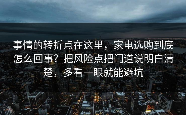 事情的转折点在这里，家电选购到底怎么回事？把风险点把门道说明白清楚，多看一眼就能避坑