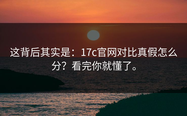 这背后其实是:17c官网对比真假怎么分?看完你就懂了。 这背后其实是:17c官网对比真假怎么分?看完你就懂了。
