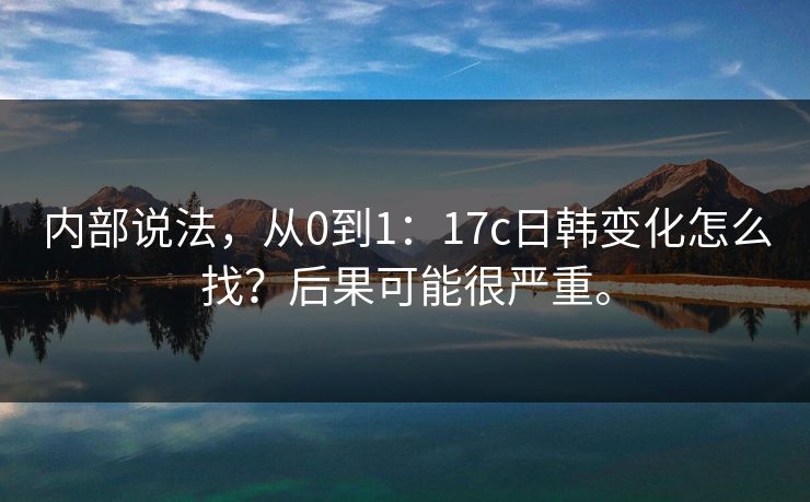 内部说法，从0到1：17c日韩变化怎么找？后果可能很严重。
