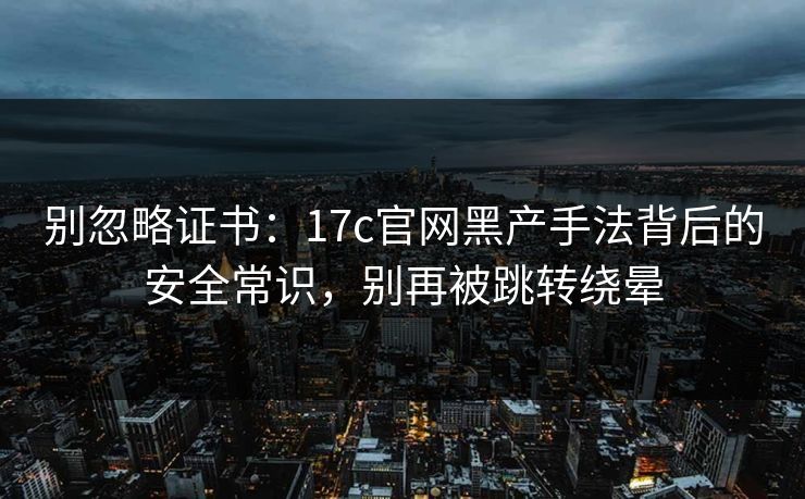 别忽略证书：17c官网黑产手法背后的安全常识，别再被跳转绕晕