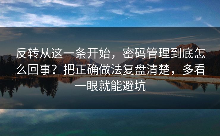 反转从这一条开始，密码管理到底怎么回事？把正确做法复盘清楚，多看一眼就能避坑
