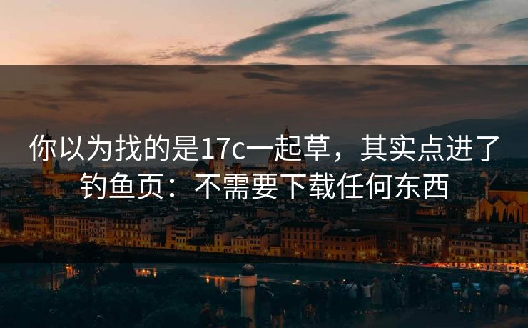 你以为找的是17c一起草,其实点进了钓鱼页:不需要下载任何东西 你以为找的是17c一起草,其实点进了钓鱼页:不需要下载任何东西
