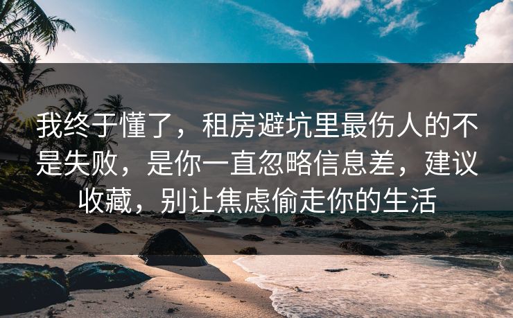 我终于懂了，租房避坑里最伤人的不是失败，是你一直忽略信息差，建议收藏，别让焦虑偷走你的生活
