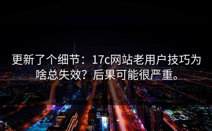 更新了个细节：17c网站老用户技巧为啥总失效？后果可能很严重。