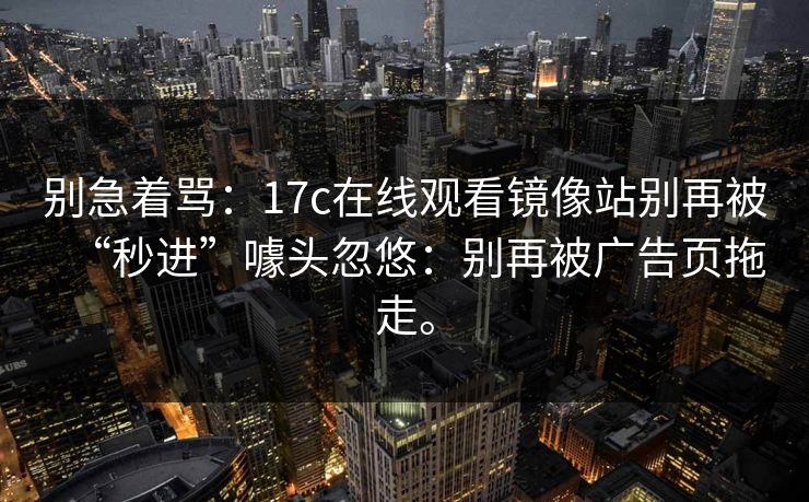 别急着骂：17c在线观看镜像站别再被“秒进”噱头忽悠：别再被广告页拖走。