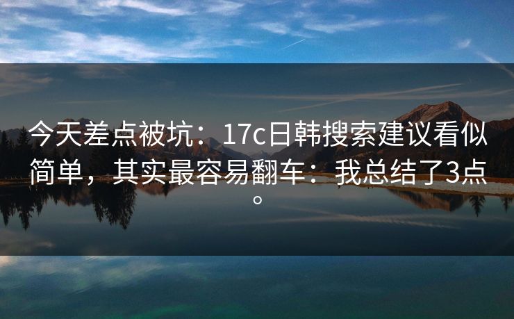 今天差点被坑：17c日韩搜索建议看似简单，其实最容易翻车：我总结了3点。