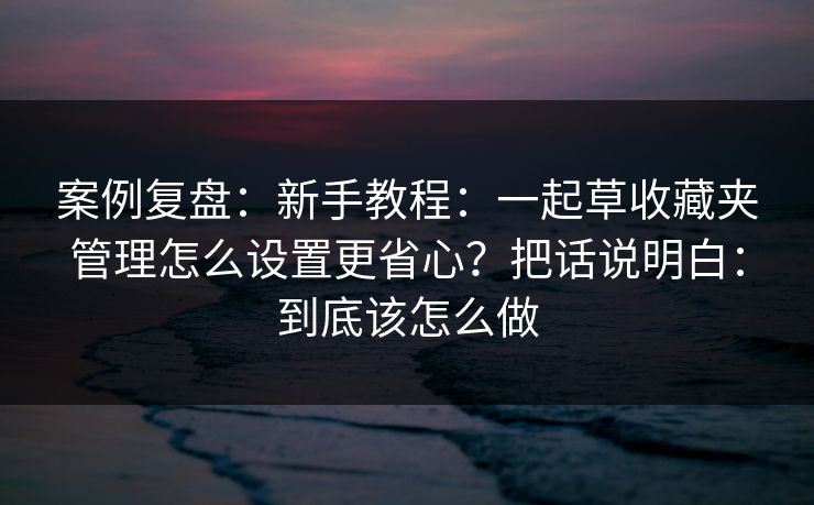 案例复盘：新手教程：一起草收藏夹管理怎么设置更省心？把话说明白：到底该怎么做