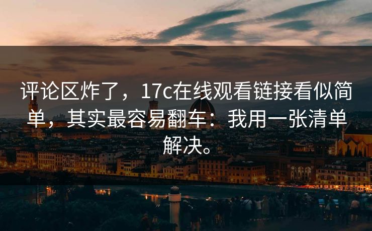 评论区炸了，17c在线观看链接看似简单，其实最容易翻车：我用一张清单解决。
