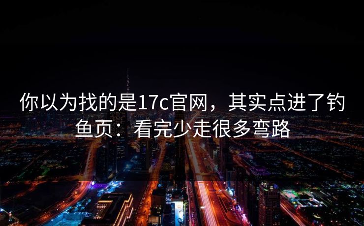 你以为找的是17c官网，其实点进了钓鱼页：看完少走很多弯路
