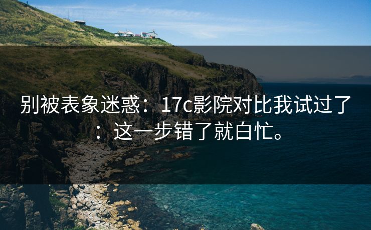 别被表象迷惑：17c影院对比我试过了：这一步错了就白忙。