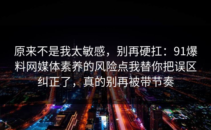 原来不是我太敏感，别再硬扛：91爆料网媒体素养的风险点我替你把误区纠正了，真的别再被带节奏