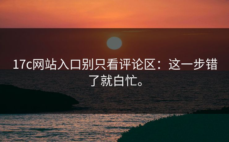 17c网站入口别只看评论区：这一步错了就白忙。