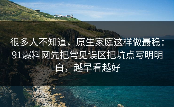 很多人不知道，原生家庭这样做最稳：91爆料网先把常见误区把坑点写明明白，越早看越好
