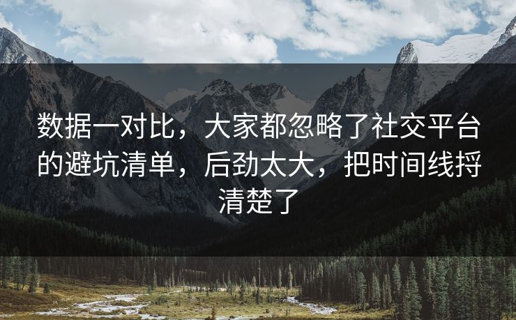 数据一对比，大家都忽略了社交平台的避坑清单，后劲太大，把时间线捋清楚了