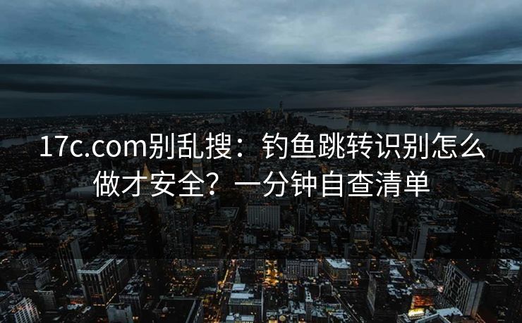 17c.com别乱搜:钓鱼跳转识别怎么做才安全?一分钟自查清单 17c.com别乱搜:钓鱼跳转识别怎么做才安全?一分钟自查清单