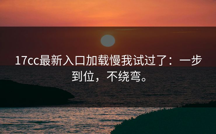 17cc最新入口加载慢我试过了：一步到位，不绕弯。