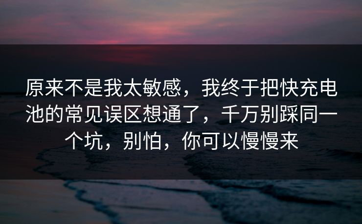 原来不是我太敏感，我终于把快充电池的常见误区想通了，千万别踩同一个坑，别怕，你可以慢慢来