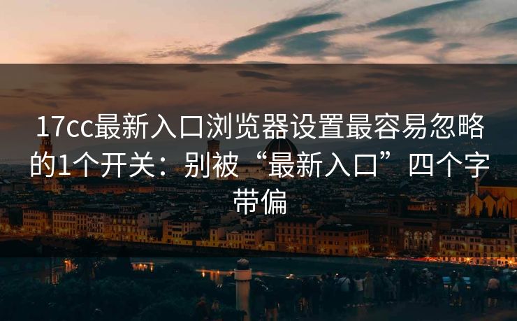 17cc最新入口浏览器设置最容易忽略的1个开关：别被“最新入口”四个字带偏